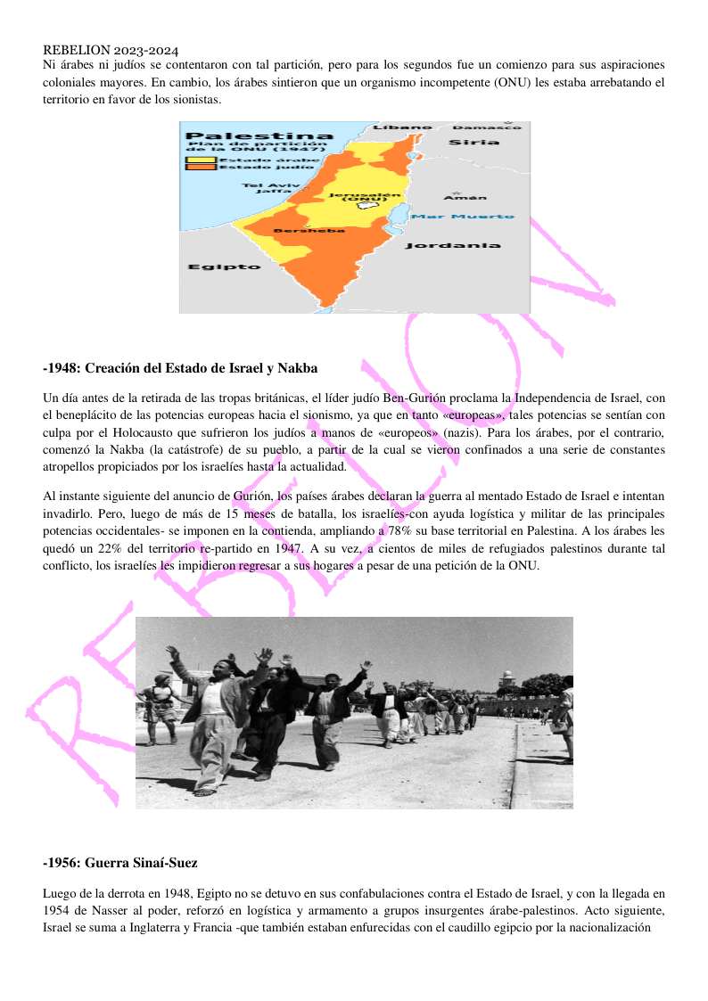 REBELION 2023-2024 Ni dirabes ni judios se contentaron con tal particion, pero para los segundos fue un comienzo para sus aspiraciones coloniales mayores. En cambio, los drabes sintieron que un organismo incompetente (ONU) les estaba arrebatando el territorio en favor de los sionistas. sorammi=s -1948: Creacion del Estado de Israel y Nakba Un dia antes de la retirada de las tropas britdnicas, el lider judio Ben-Guri6n proclama la Independencia de Israel, con el beneplicito de las potencias europeas hacia el sionismo, ya que en tanto «europeasy, tales potencias se sentian con culpa por el Holocausto que sufrieron los judios a manos de «europeos» (nazis). Para los drabes, por el contrario, comenzd la Nakba (la catistrofe) de su pueblo, a partir de la cual se vieron confinados a una serie de constantes atropellos propiciados por los israelies hasta la actualidad. Alinstante siguiente del anuncio de Guridn, los paises drabes declaran la guerra al mentado Estado de Israel e intentan invadirlo. Pero, luego de mis de 15 meses de batalla, los israclies-con ayuda logistica y militar de las principales potencias occidentales- se imponen en la contienda, ampliando a 78% su base territorial en Palestina. A los drabes les quedd un 229% del territorio re-partido en 1947. A su vez, a cientos de miles de refugiados palestinos durante tal conflicto, los israelfes les impidieron regresar a sus hogares a pesar de una peticién de la ONU. -1956: Guerra Sinai-Suez Luego de la derrota en 1948, Egipto no se detuvo en sus confabulaciones contra el Estado de Israel, y con la llegada en 1954 de Nasser al poder, reforz6 en logistica y armamento a grupos insurgentes drabe-palestinos. Acto siguiente, Israel se suma a Inglaterra y Francia -que también estaban enfurecidas con el caudillo egipcio por la nacionalizacién